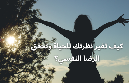 كيف تغير نظرتك للحياة وتحقق الرضا النفسي؟