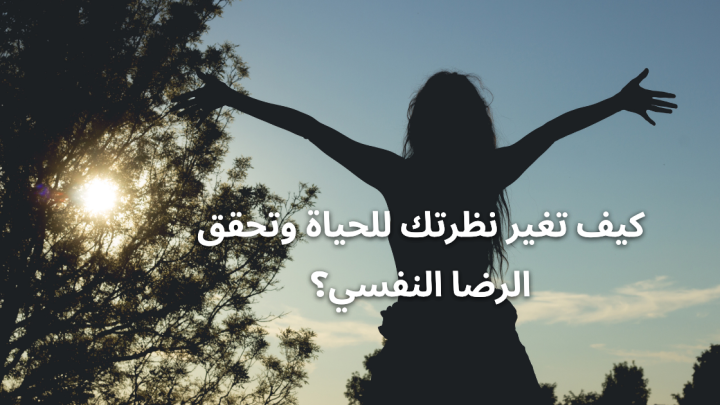 كيف تغير نظرتك للحياة وتحقق الرضا النفسي؟