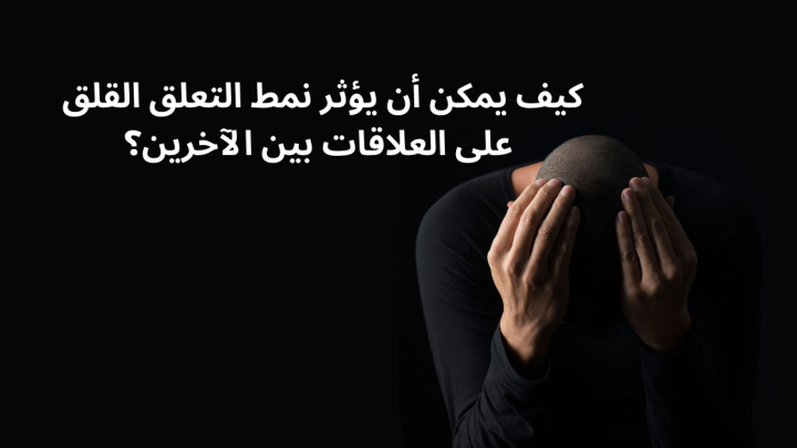 كيف يمكن أن يؤثر نمط التعلق القلق على العلاقات بين الآخرين